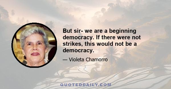 But sir- we are a beginning democracy. If there were not strikes, this would not be a democracy.