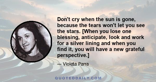 Don't cry when the sun is gone, because the tears won't let you see the stars. [When you lose one blessing, anticipate, look and work for a silver lining and when you find it, you will have a new grateful perspective.]