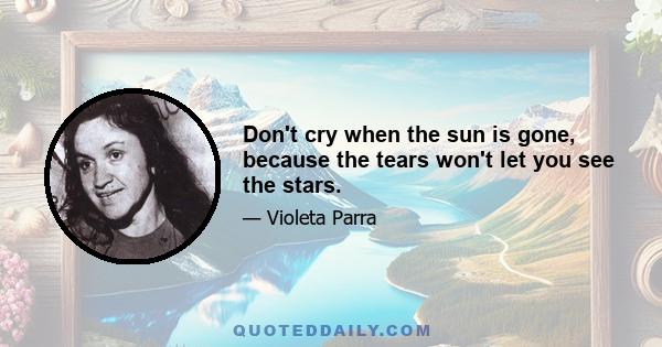 Don't cry when the sun is gone, because the tears won't let you see the stars.