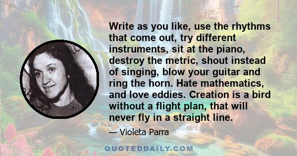 Write as you like, use the rhythms that come out, try different instruments, sit at the piano, destroy the metric, shout instead of singing, blow your guitar and ring the horn. Hate mathematics, and love eddies.