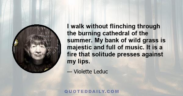 I walk without flinching through the burning cathedral of the summer. My bank of wild grass is majestic and full of music. It is a fire that solitude presses against my lips.