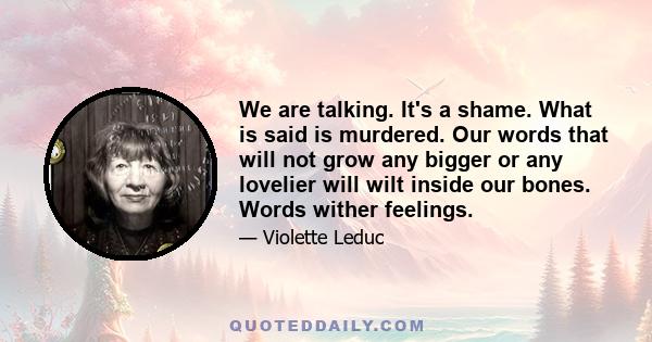 We are talking. It's a shame. What is said is murdered. Our words that will not grow any bigger or any lovelier will wilt inside our bones. Words wither feelings.