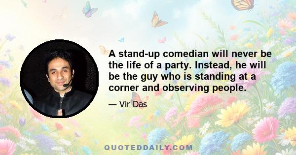 A stand-up comedian will never be the life of a party. Instead, he will be the guy who is standing at a corner and observing people.