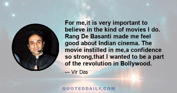 For me,it is very important to believe in the kind of movies I do. Rang De Basanti made me feel good about Indian cinema. The movie instilled in me,a confidence so strong,that I wanted to be a part of the revolution in