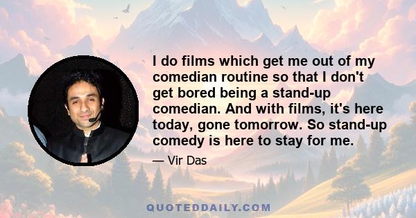 I do films which get me out of my comedian routine so that I don't get bored being a stand-up comedian. And with films, it's here today, gone tomorrow. So stand-up comedy is here to stay for me.