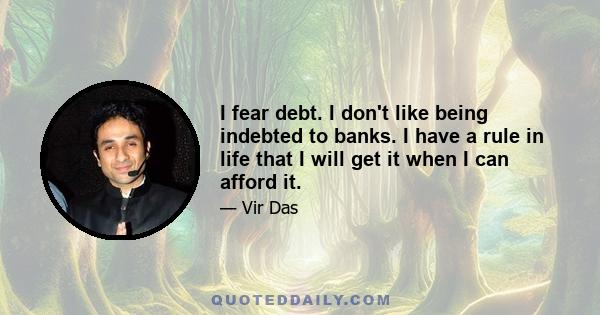 I fear debt. I don't like being indebted to banks. I have a rule in life that I will get it when I can afford it.