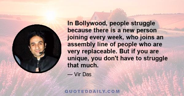 In Bollywood, people struggle because there is a new person joining every week, who joins an assembly line of people who are very replaceable. But if you are unique, you don't have to struggle that much.