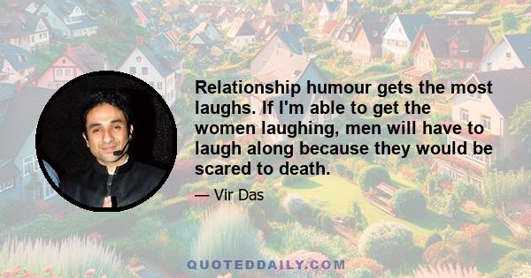 Relationship humour gets the most laughs. If I'm able to get the women laughing, men will have to laugh along because they would be scared to death.