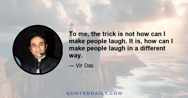 To me, the trick is not how can I make people laugh. It is, how can I make people laugh in a different way.