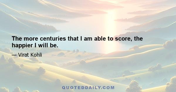 The more centuries that I am able to score, the happier I will be.