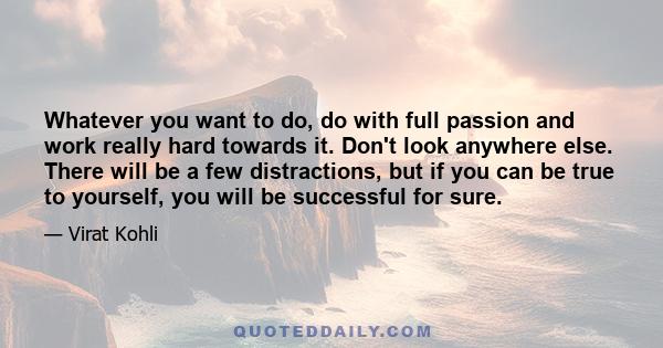 Whatever you want to do, do with full passion and work really hard towards it. Don't look anywhere else. There will be a few distractions, but if you can be true to yourself, you will be successful for sure.