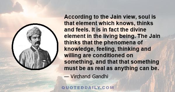 According to the Jain view, soul is that element which knows, thinks and feels. It is in fact the divine element in the living being. The Jain thinks that the phenomena of knowledge, feeling, thinking and willing are