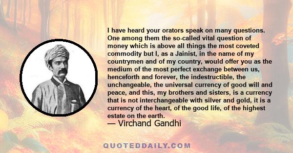 I have heard your orators speak on many questions. One among them the so-called vital question of money which is above all things the most coveted commodity but I, as a Jainist, in the name of my countrymen and of my