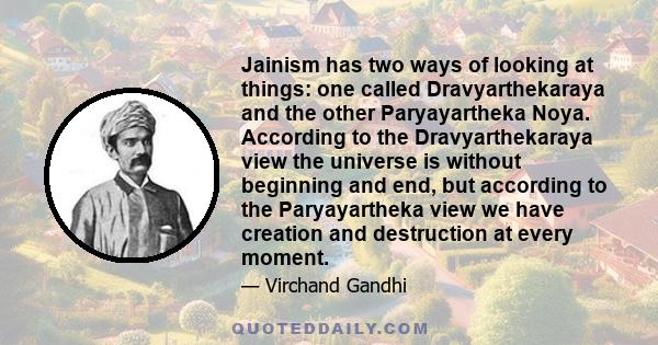 Jainism has two ways of looking at things: one called Dravyarthekaraya and the other Paryayartheka Noya. According to the Dravyarthekaraya view the universe is without beginning and end, but according to the