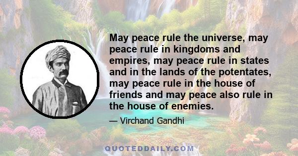 May peace rule the universe, may peace rule in kingdoms and empires, may peace rule in states and in the lands of the potentates, may peace rule in the house of friends and may peace also rule in the house of enemies.