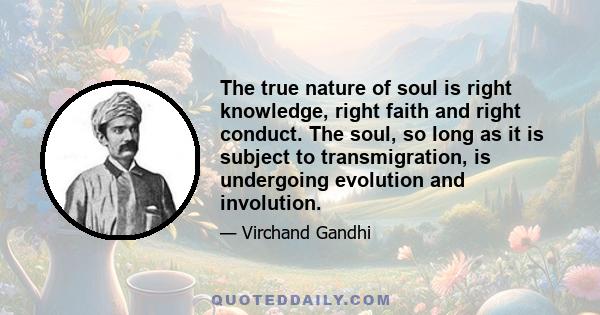 The true nature of soul is right knowledge, right faith and right conduct. The soul, so long as it is subject to transmigration, is undergoing evolution and involution.