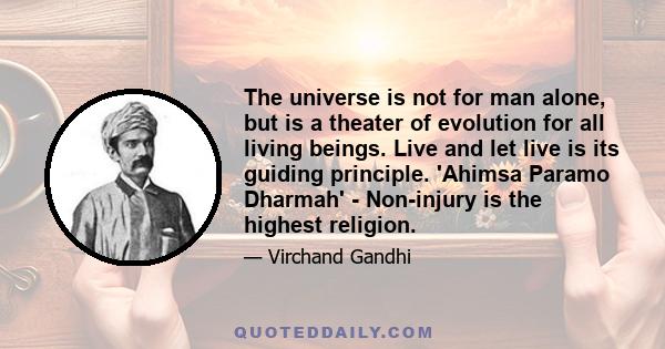 The universe is not for man alone, but is a theater of evolution for all living beings. Live and let live is its guiding principle. 'Ahimsa Paramo Dharmah' - Non-injury is the highest religion.