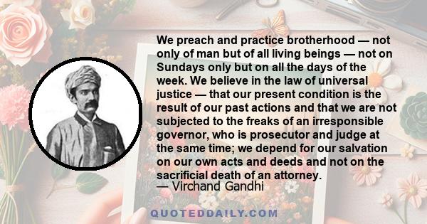 We preach and practice brotherhood — not only of man but of all living beings — not on Sundays only but on all the days of the week. We believe in the law of universal justice — that our present condition is the result