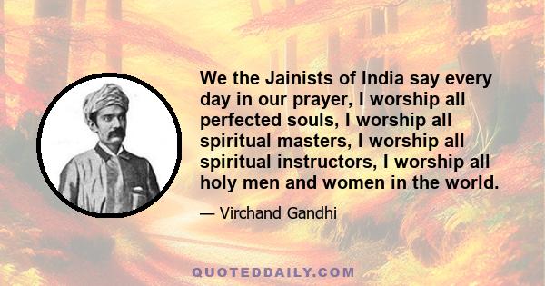 We the Jainists of India say every day in our prayer, I worship all perfected souls, I worship all spiritual masters, I worship all spiritual instructors, I worship all holy men and women in the world.