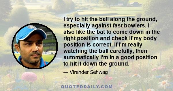 I try to hit the ball along the ground, especially against fast bowlers. I also like the bat to come down in the right position and check if my body position is correct. If I'm really watching the ball carefully, then