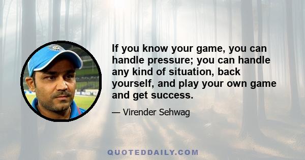 If you know your game, you can handle pressure; you can handle any kind of situation, back yourself, and play your own game and get success.