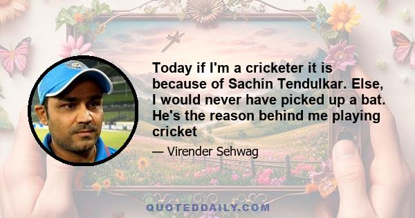 Today if I'm a cricketer it is because of Sachin Tendulkar. Else, I would never have picked up a bat. He's the reason behind me playing cricket