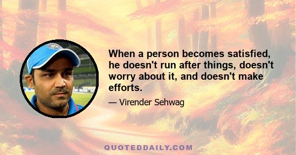 When a person becomes satisfied, he doesn't run after things, doesn't worry about it, and doesn't make efforts.