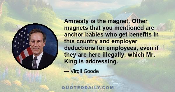 Amnesty is the magnet. Other magnets that you mentioned are anchor babies who get benefits in this country and employer deductions for employees, even if they are here illegally, which Mr. King is addressing.