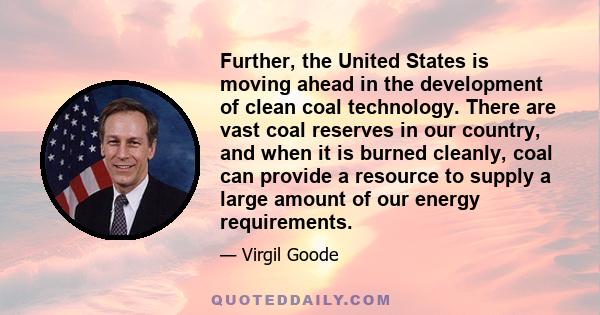 Further, the United States is moving ahead in the development of clean coal technology. There are vast coal reserves in our country, and when it is burned cleanly, coal can provide a resource to supply a large amount of 