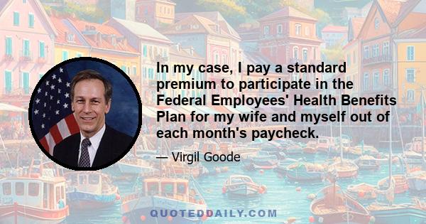 In my case, I pay a standard premium to participate in the Federal Employees' Health Benefits Plan for my wife and myself out of each month's paycheck.