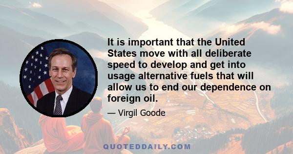 It is important that the United States move with all deliberate speed to develop and get into usage alternative fuels that will allow us to end our dependence on foreign oil.