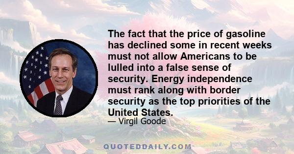 The fact that the price of gasoline has declined some in recent weeks must not allow Americans to be lulled into a false sense of security. Energy independence must rank along with border security as the top priorities