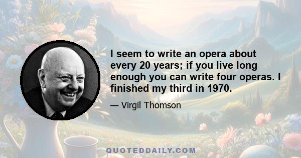 I seem to write an opera about every 20 years; if you live long enough you can write four operas. I finished my third in 1970.