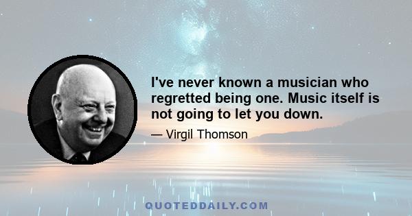 I've never known a musician who regretted being one. Music itself is not going to let you down.