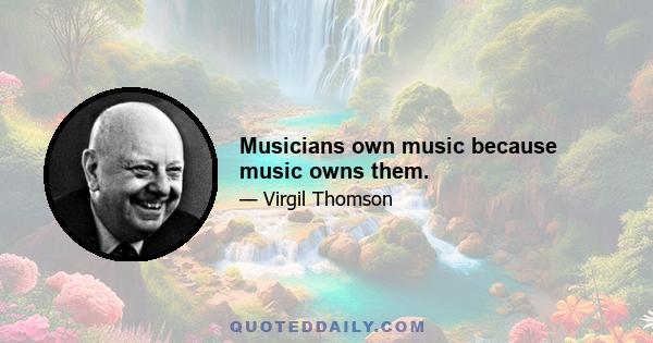 Musicians own music because music owns them.