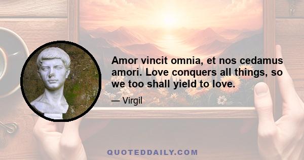 Amor vincit omnia, et nos cedamus amori. Love conquers all things, so we too shall yield to love.