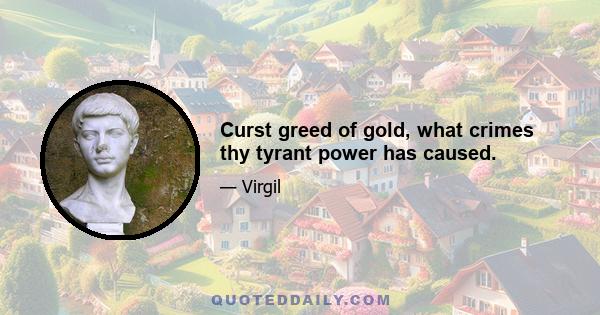 Curst greed of gold, what crimes thy tyrant power has caused.