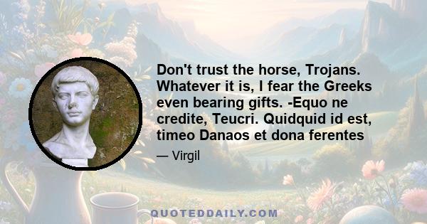 Don't trust the horse, Trojans. Whatever it is, I fear the Greeks even bearing gifts. -Equo ne credite, Teucri. Quidquid id est, timeo Danaos et dona ferentes