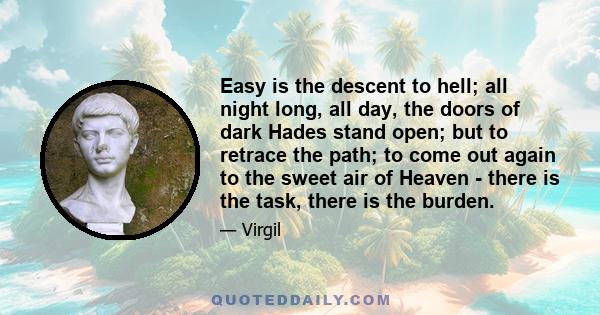 Easy is the descent to hell; all night long, all day, the doors of dark Hades stand open; but to retrace the path; to come out again to the sweet air of Heaven - there is the task, there is the burden.