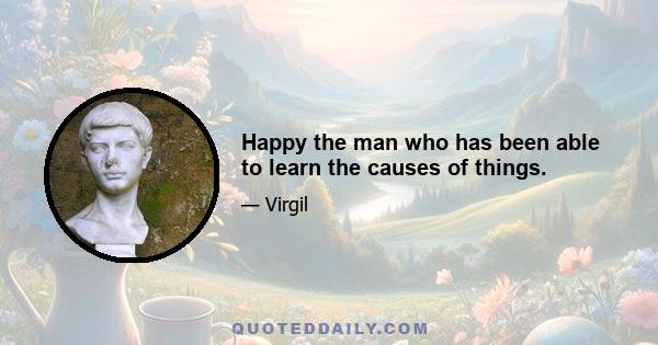 Happy the man who has been able to learn the causes of things.