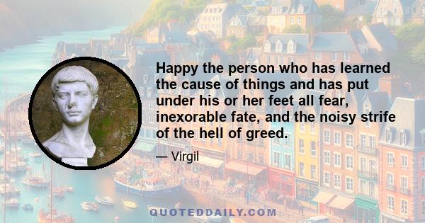 Happy the person who has learned the cause of things and has put under his or her feet all fear, inexorable fate, and the noisy strife of the hell of greed.