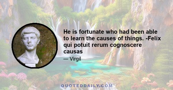 He is fortunate who had been able to learn the causes of things. -Felix qui potuit rerum cognoscere causas