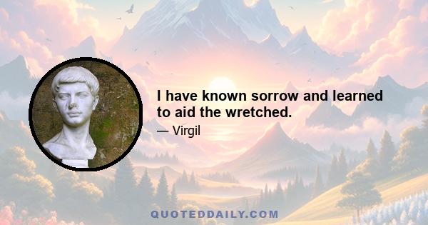 I have known sorrow and learned to aid the wretched.