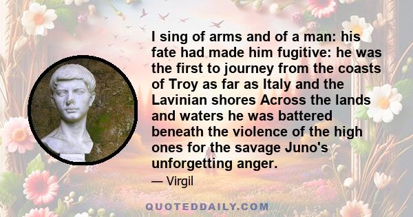 I sing of arms and of a man: his fate had made him fugitive: he was the first to journey from the coasts of Troy as far as Italy and the Lavinian shores Across the lands and waters he was battered beneath the violence