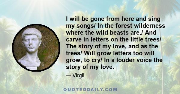 I will be gone from here and sing my songs/ In the forest wilderness where the wild beasts are,/ And carve in letters on the little trees/ The story of my love, and as the trees/ Will grow letters too will grow, to cry/ 