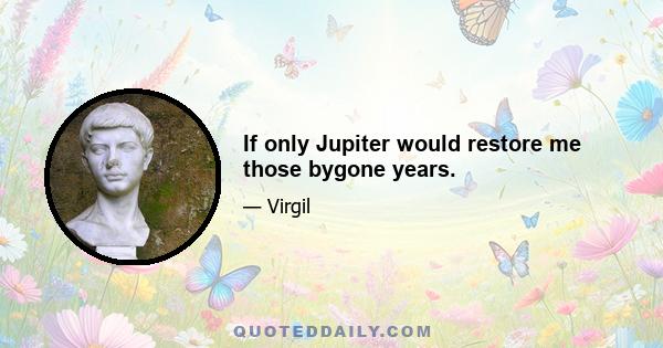 If only Jupiter would restore me those bygone years.