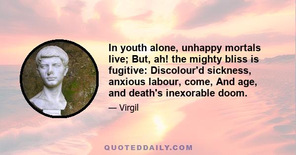 In youth alone, unhappy mortals live; But, ah! the mighty bliss is fugitive: Discolour'd sickness, anxious labour, come, And age, and death's inexorable doom.