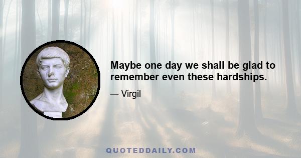 Maybe one day we shall be glad to remember even these hardships.