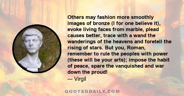 Others may fashion more smoothly images of bronze (I for one believe it), evoke living faces from marble, plead causes better, trace with a wand the wanderings of the heavens and foretell the rising of stars. But you,