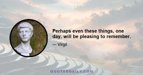 Perhaps even these things, one day, will be pleasing to remember.